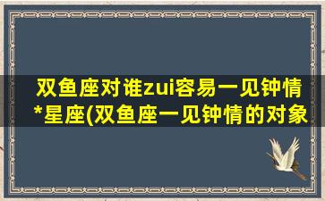 双鱼座对谁zui容易一见钟情  *星座(双鱼座一见钟情的对象，以*星座为中心研究)